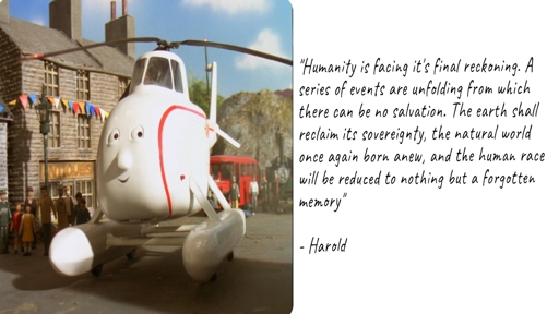 An image of Harold the helicopter with a caption beside it that reads;


"Humanity is facing it's final reckoning. A series of events are unfolding from which
there can be no salvation. The earth shall reclaim its sovereignty, the natural world once again born anew, and the human race
will be reduced to nothing but a forgotten memory”

- Harold