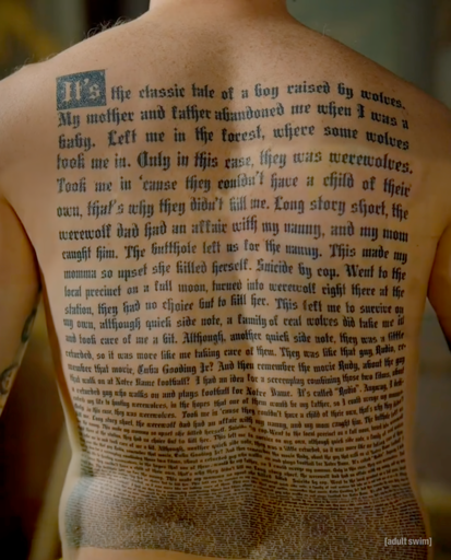 Jon Glaser reveals his character Neon Joe's backstory by removing his vest to show his back fully tattooed with an absurd story of his life involving: being adopted (by both werewolves and regular wolves) with many meanders and sidebars including a mashup idea for the films Rudy and Radio called Rudio. The backstory starts out readable and then descends down to one-point font like the contract in Charlie and the Chocolate Factory. Oh plus it's all in Olde English font making it seem authentically tattoo-ey while also increasingly difficult to read. 