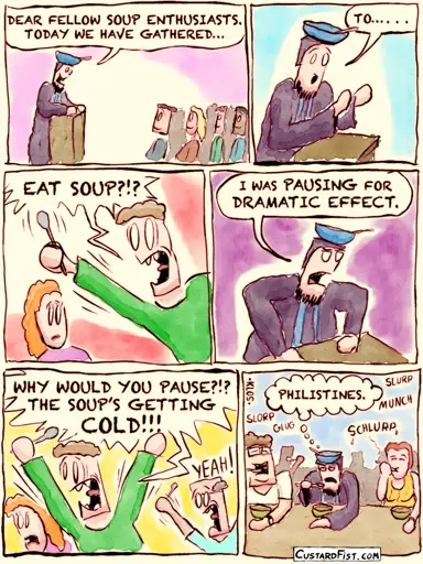 - - - This is a comic strip - - - We’re in an auditorium. There is a speaker, wearing a dark robe and a hat, shaped like a bowl with a spoon in it. Speaker: DEAR FELLOW SOUP ENTHUSIASTS. TODAY WE HAVE GATHERED… TO…  One guy in the audience jumps up, holding up a spoon. Audience member: EAT SOUP?!?  The speaker is somewhat annoyed. Speaker: I WAS PAUSING FOR DRAMATIC EFFECT.  Then the guy freaks out. Audience member: WHY WOULD YOU PAUSE?!? THE SOUP’S GETTING COLD!!!  Next, everybody is eating soup, but while the speaker is quietly eating his soap, he thinks to himself: PHILISTINES.