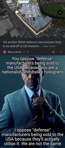 Meme template, Gustavo from Breaking Bad:

Top text: You oppose defense manufacturers being sold to the USA because you are a nationalist and dislike foreigners.

Bottom text: I oppose defense manufacturers being sold to the USA because they'll actually utilise it. We are not the same.